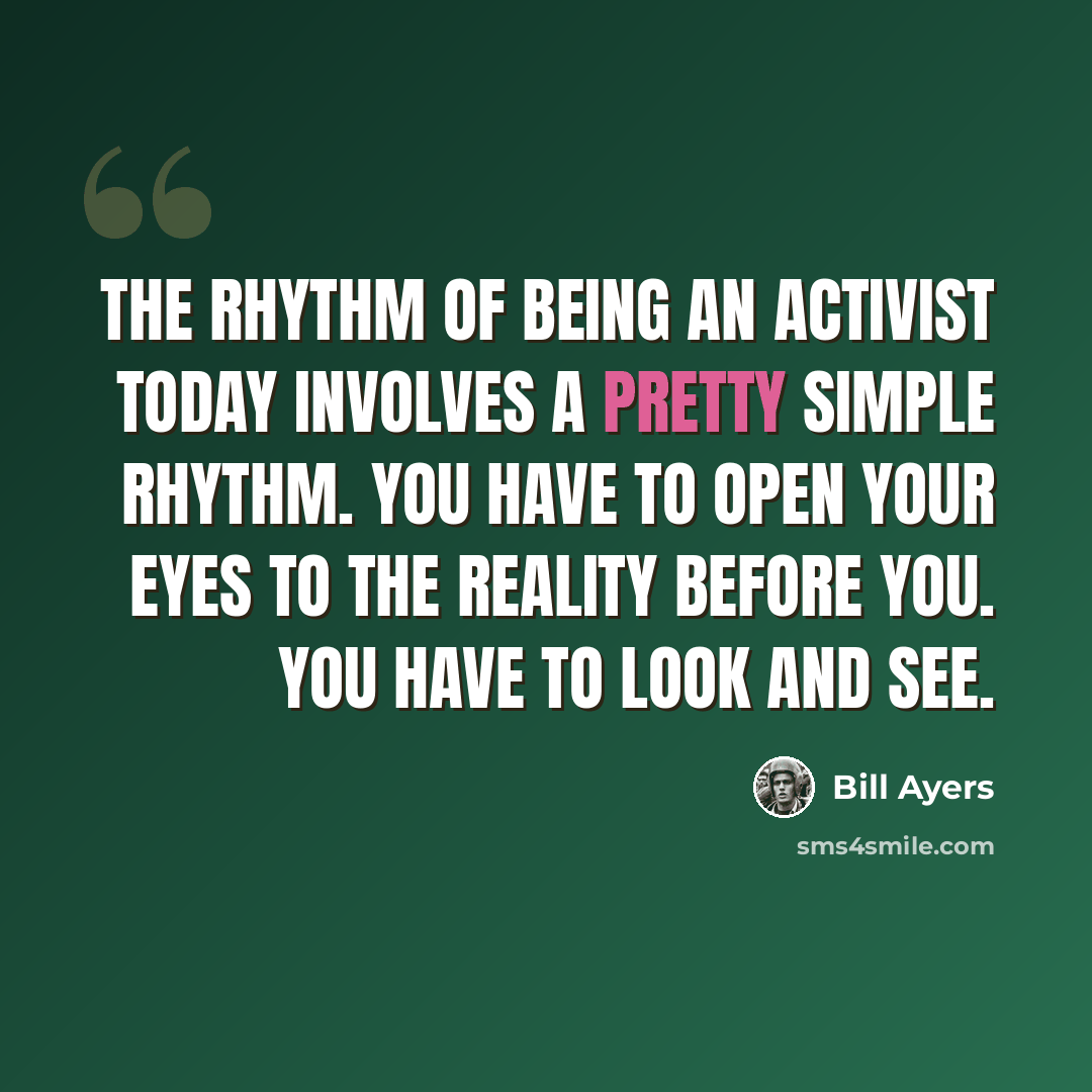 “The rhythm of being an activist today involves a pretty simple rhythm. You have to open your eyes to the reality before you. You have to look and see.” quote by Bill Ayers