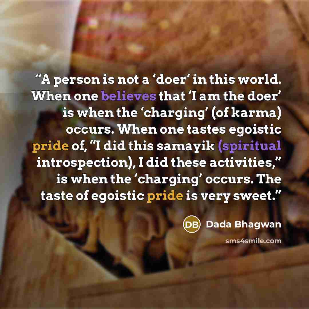 “A person is not a ‘doer’ in this world. When one believes that ‘I am the doer’ is when the ‘charging’ (of karma) occurs. When one tastes egoistic pride of, “I did this samayik (spiritual introspection), I did these activities,” is when the ‘charging’ occurs. The taste of egoistic pride is very…” quote by Dada Bhagwan
