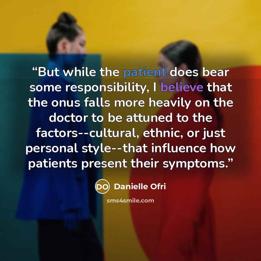 “But while the patient does bear some responsibility, I believe that the onus falls more heavily on the doctor to be attuned to the factors--cultural, ethnic, or just personal style--that influence how patients present their symptoms.” quote by Danielle Ofri