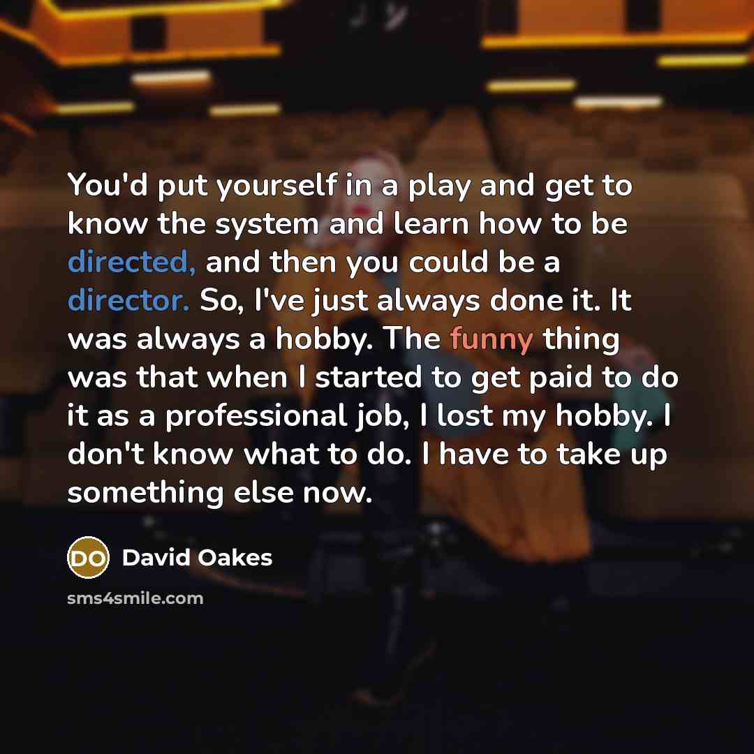 “You'd put yourself in a play and get to know the system and learn how to be directed, and then you could be a director. So, I've just always done it. It was always a hobby. The funny thing was that when I started to get paid to do it as a professional job, I lost my hobby. I don't know what to do…” quote by David Oakes