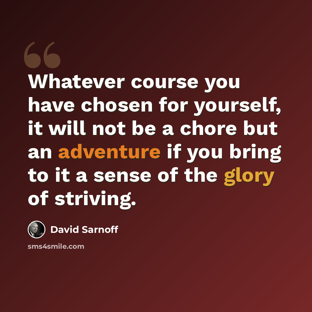 “Whatever course you have chosen for yourself, it will not be a chore but an adventure if you bring to it a sense of the glory of striving.” quote by David Sarnoff