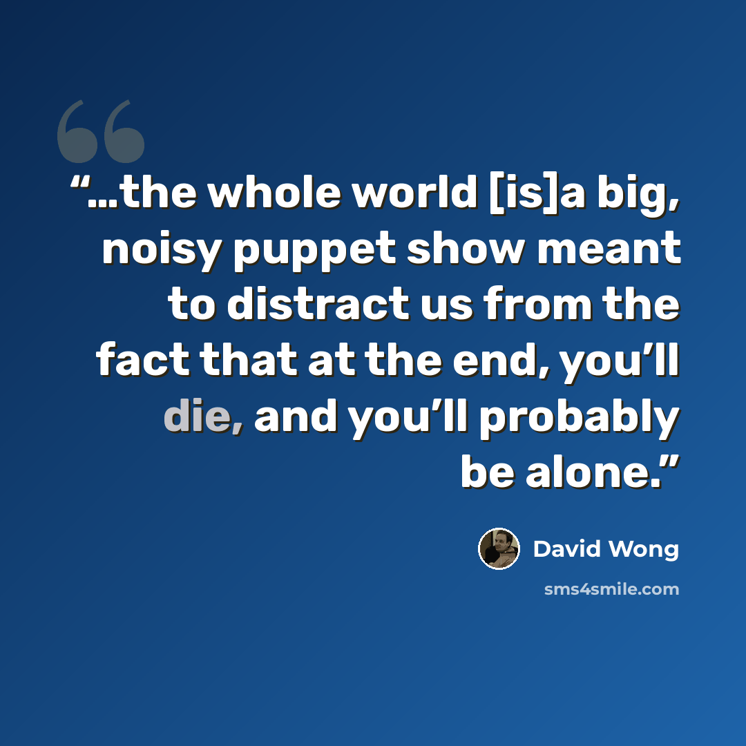 “…the whole world [is]a big, noisy puppet show meant to distract us from the fact that at the end, you’ll die, and you’ll probably be alone.” quote by David Wong