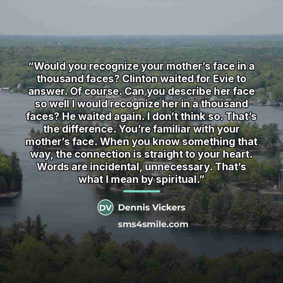 “Would you recognize your mother’s face in a thousand faces? Clinton waited for Evie to answer. Of course. Can you describe her face so well I would recognize her in a thousand faces? He waited again. I don’t think so. That’s the difference. You’re familiar with your mother’s face. When you know…” quote by Dennis Vickers