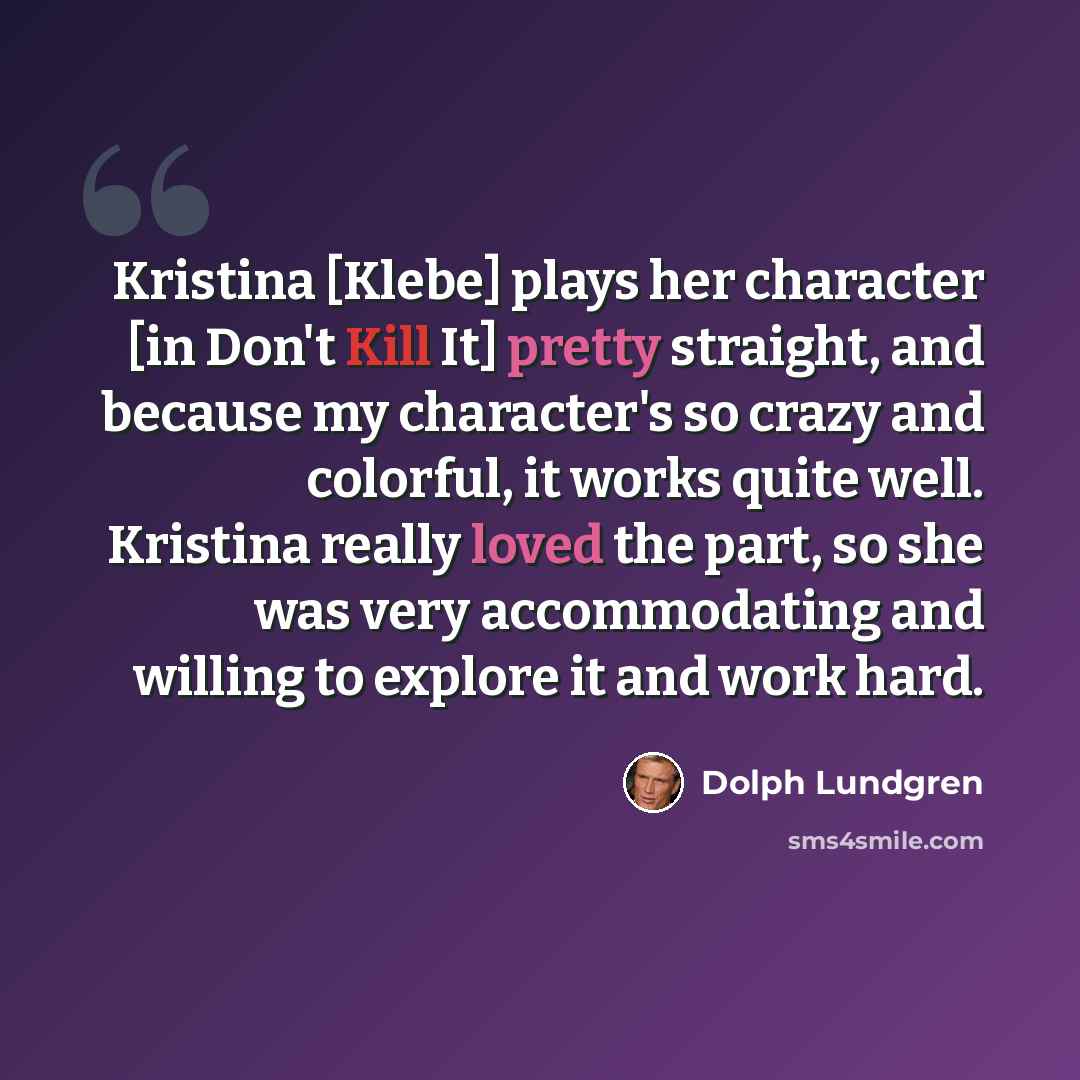 “Kristina [Klebe] plays her character [in Don't Kill It] pretty straight, and because my character's so crazy and colorful, it works quite well. Kristina really loved the part, so she was very accommodating and willing to explore it and work hard.” quote by Dolph Lundgren