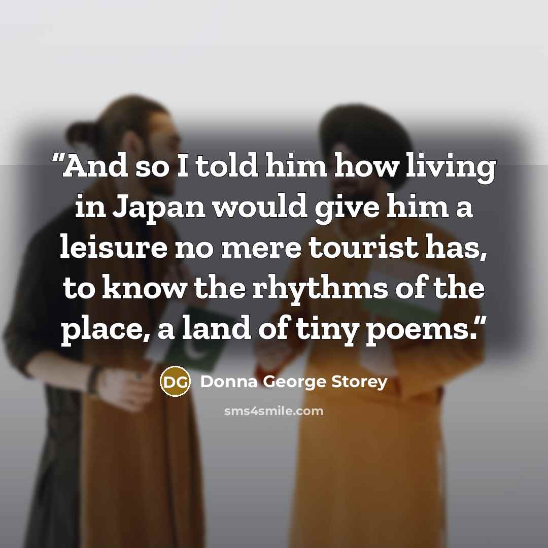 “And so I told him how living in Japan would give him a leisure no mere tourist has, to know the rhythms of the place, a land of tiny poems.” quote by Donna George Storey