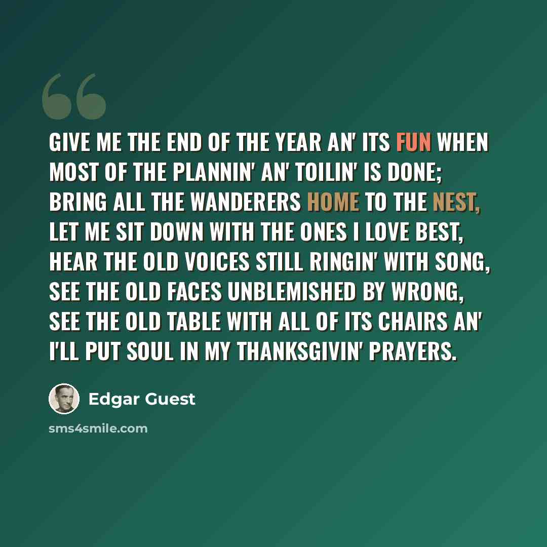“Give me the end of the year an' its fun When most of the plannin' an' toilin' is done; Bring all the wanderers home to the nest, Let me sit down with the ones I love best, Hear the old voices still ringin' with song, See the old faces unblemished by wrong, See the old table with all of its chairs…” quote by Edgar Guest