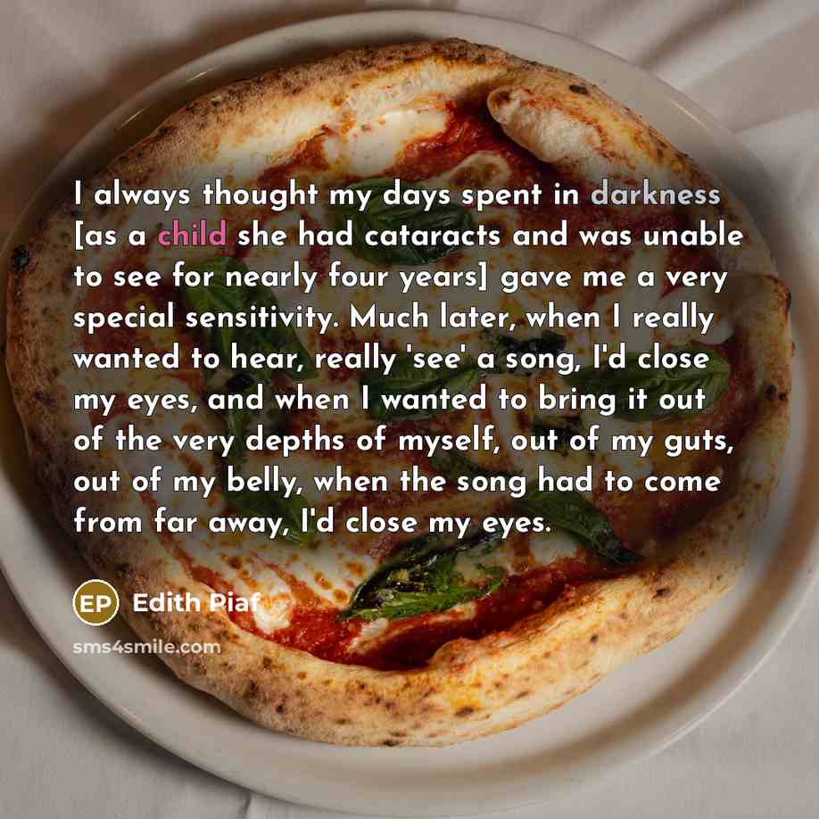 “I always thought my days spent in darkness [as a child she had cataracts and was unable to see for nearly four years] gave me a very special sensitivity. Much later, when I really wanted to hear, really 'see' a song, I'd close my eyes, and when I wanted to bring it out of the very depths of…” quote by Edith Piaf