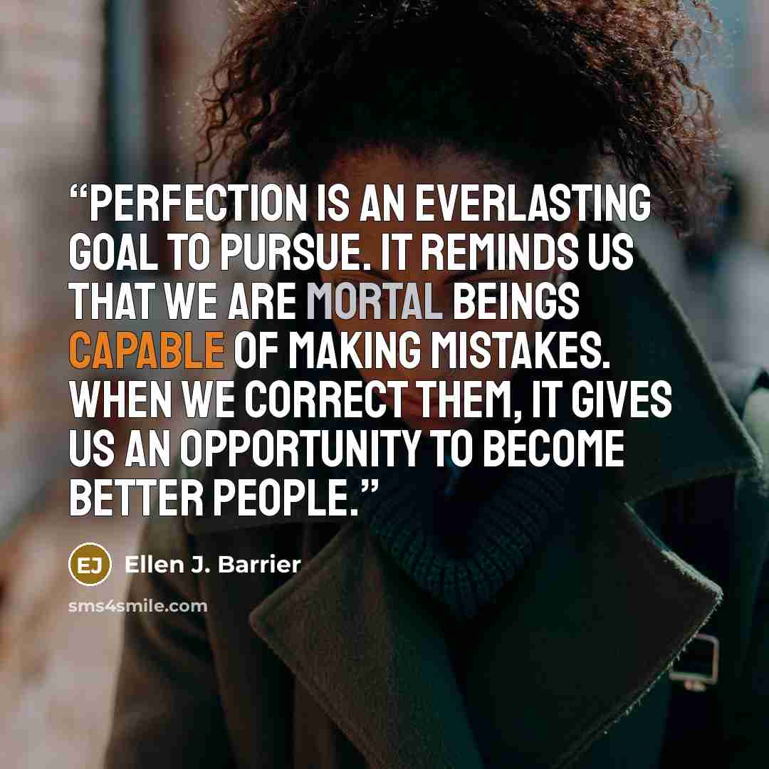 “Perfection is an everlasting goal to pursue. It reminds us that we are mortal beings capable of making mistakes. When we correct them, it gives us an opportunity to become better people.” quote by Ellen J. Barrier