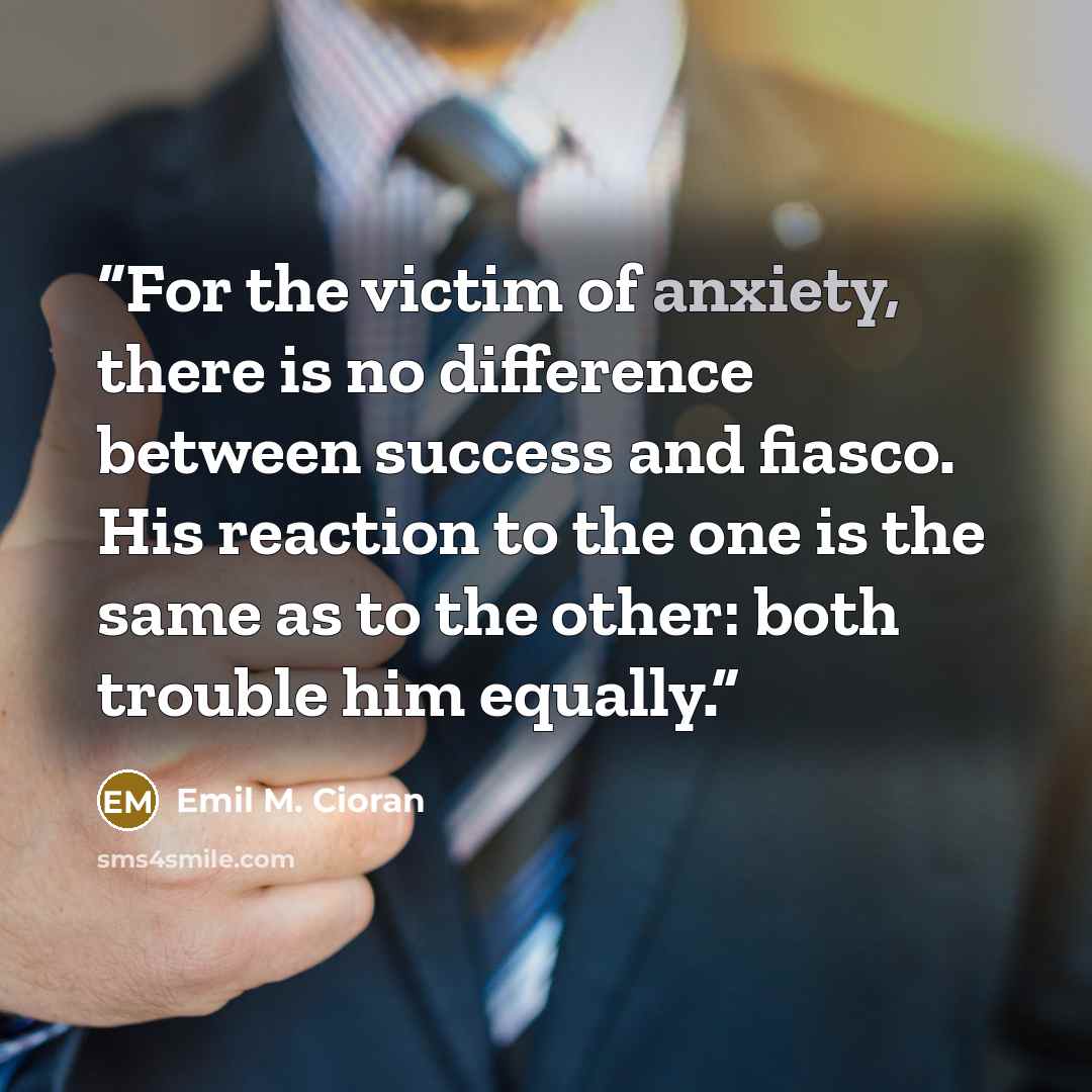 “For the victim of anxiety, there is no difference between success and fiasco. His reaction to the one is the same as to the other: both trouble him equally.” quote by Emil M. Cioran