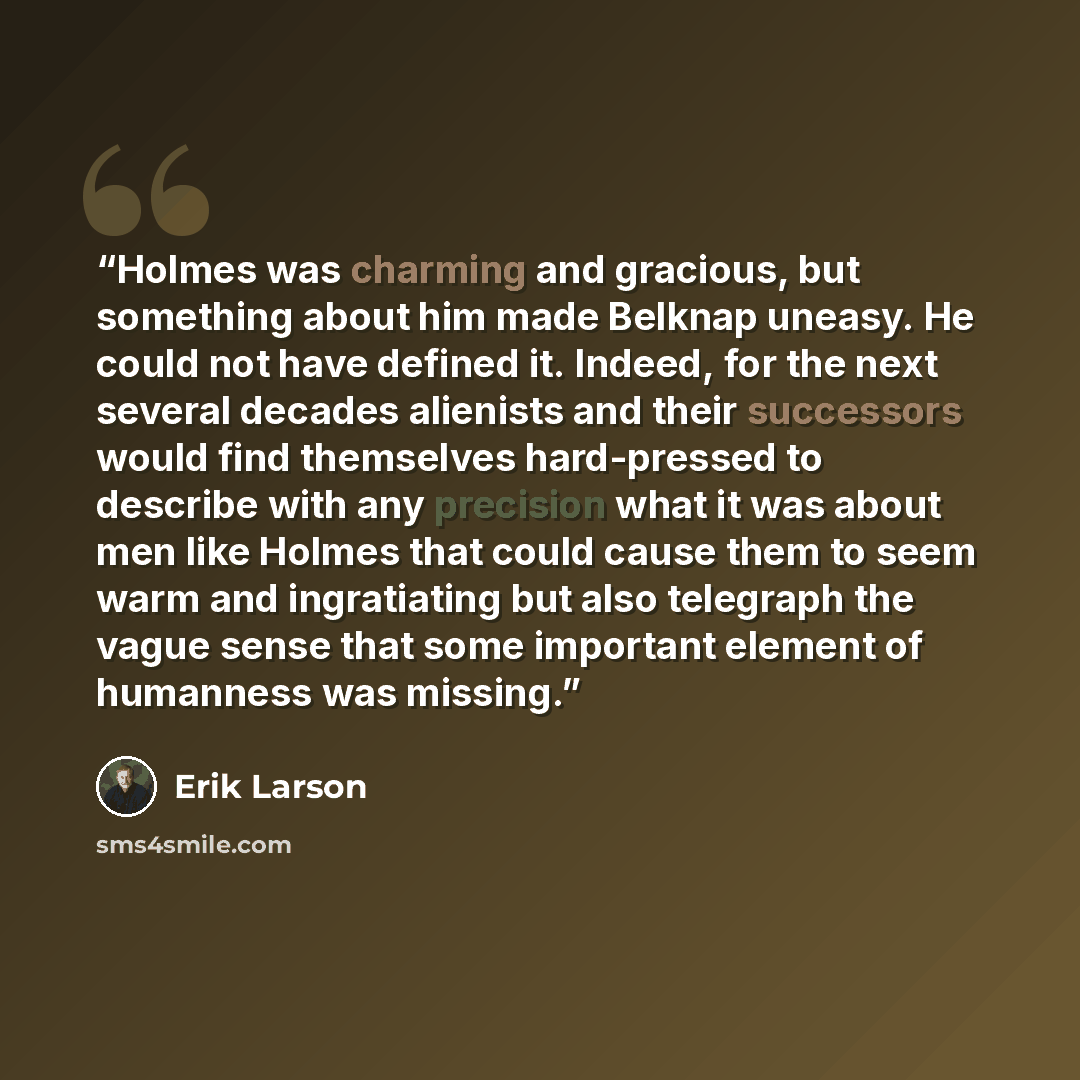 “Holmes was charming and gracious, but something about him made Belknap uneasy. He could not have defined it. Indeed, for the next several decades alienists and their successors would find themselves hard-pressed to describe with any precision what it was about men like Holmes that could cause them…” quote by Erik Larson