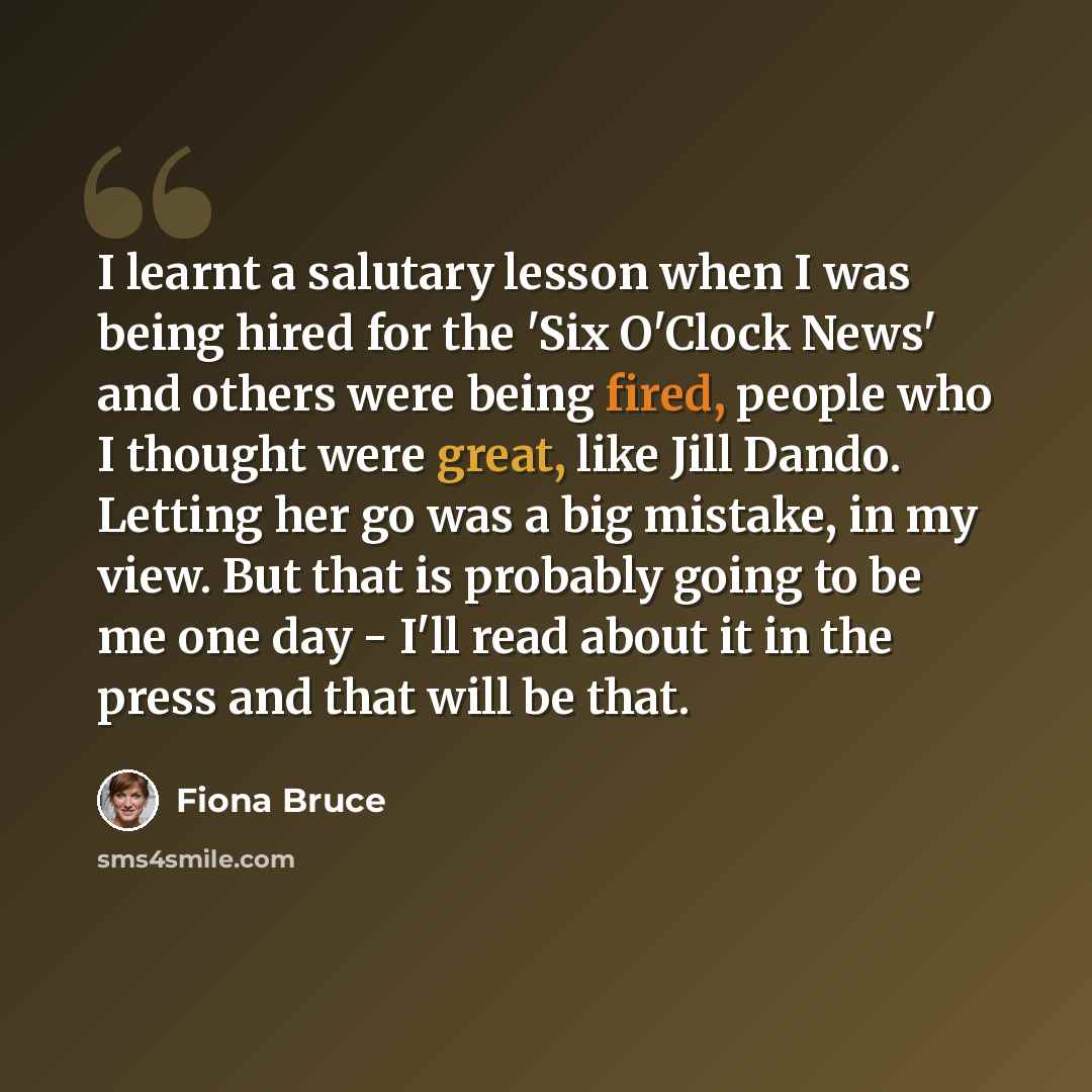“I learnt a salutary lesson when I was being hired for the 'Six O'Clock News' and others were being fired, people who I thought were great, like Jill Dando. Letting her go was a big mistake, in my view. But that is probably going to be me one day - I'll read about it in the press and that will be…” quote by Fiona Bruce