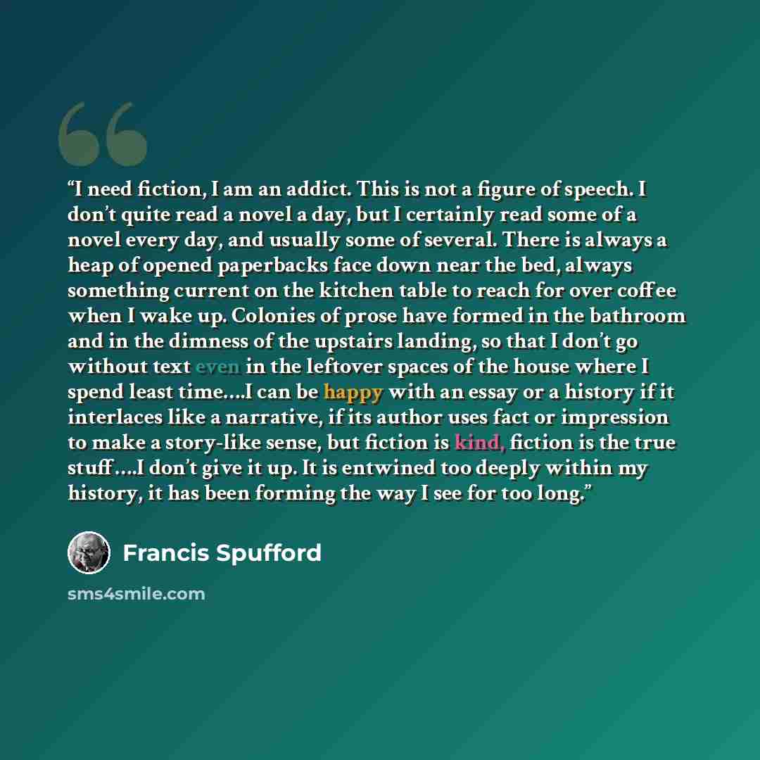 “I need fiction, I am an addict. This is not a figure of speech. I don’t quite read a novel a day, but I certainly read some of a novel every day, and usually some of several. There is always a heap of opened paperbacks face down near the bed, always something current on the kitchen table to reach…” quote by Francis Spufford
