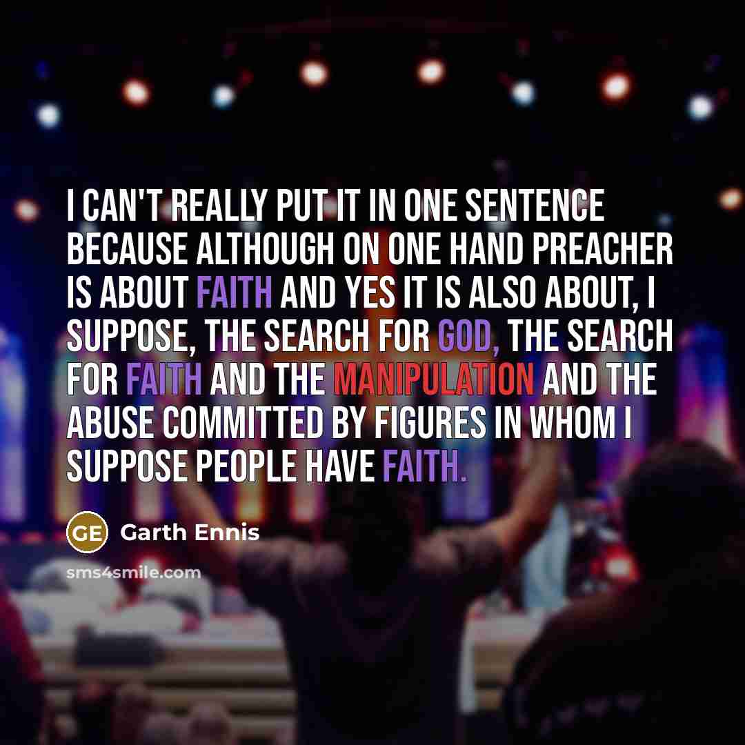 “I can't really put it in one sentence because although on one hand Preacher is about faith and yes it is also about, I suppose, the search for God, the search for faith and the manipulation and the abuse committed by figures in whom I suppose people have faith.” quote by Garth Ennis