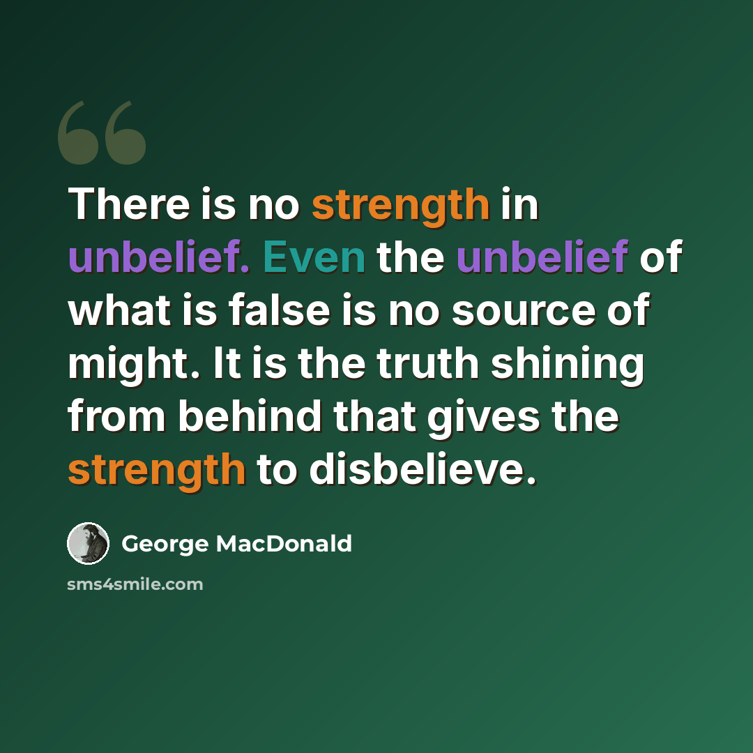 “There is no strength in unbelief. Even the unbelief of what is false is no source of might. It is the truth shining from behind that gives the strength to disbelieve.” quote by George MacDonald