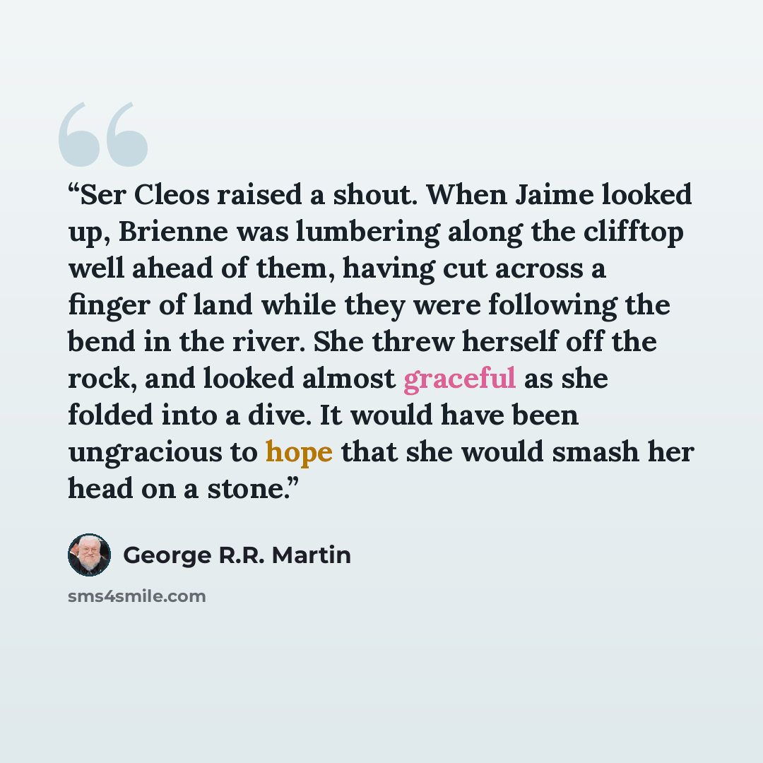 “Ser Cleos raised a shout. When Jaime looked up, Brienne was lumbering along the clifftop well ahead of them, having cut across a finger of land while they were following the bend in the river. She threw herself off the rock, and looked almost graceful as she folded into a dive. It would have been…” quote by George R.R. Martin