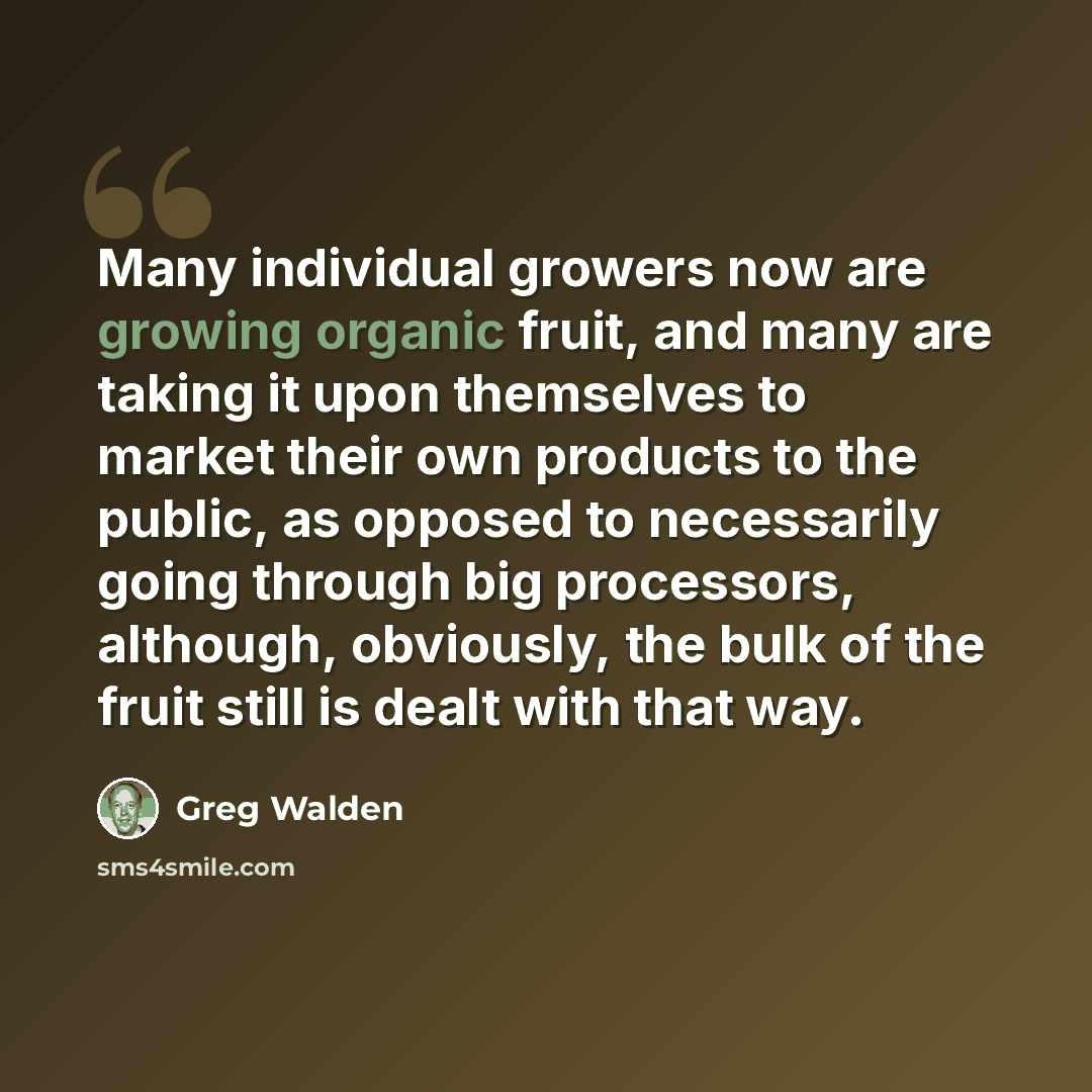 “Many individual growers now are growing organic fruit, and many are taking it upon themselves to market their own products to the public, as opposed to necessarily going through big processors, although, obviously, the bulk of the fruit still is dealt with that way.” quote by Greg Walden