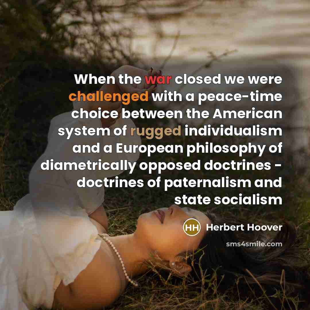 “When the war closed we were challenged with a peace-time choice between the American system of rugged individualism and a European philosophy of diametrically opposed doctrines - doctrines of paternalism and state socialism” quote by Herbert Hoover