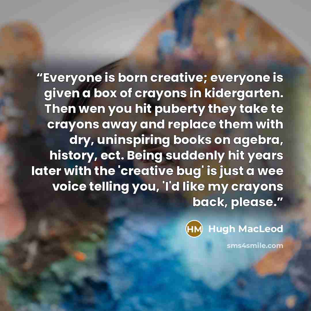“Everyone is born creative; everyone is given a box of crayons in kidergarten. Then wen you hit puberty they take te crayons away and replace them with dry, uninspiring books on agebra, history, ect. Being suddenly hit years later with the 'creative bug' is just a wee voice telling you, 'I'd like…” quote by Hugh MacLeod