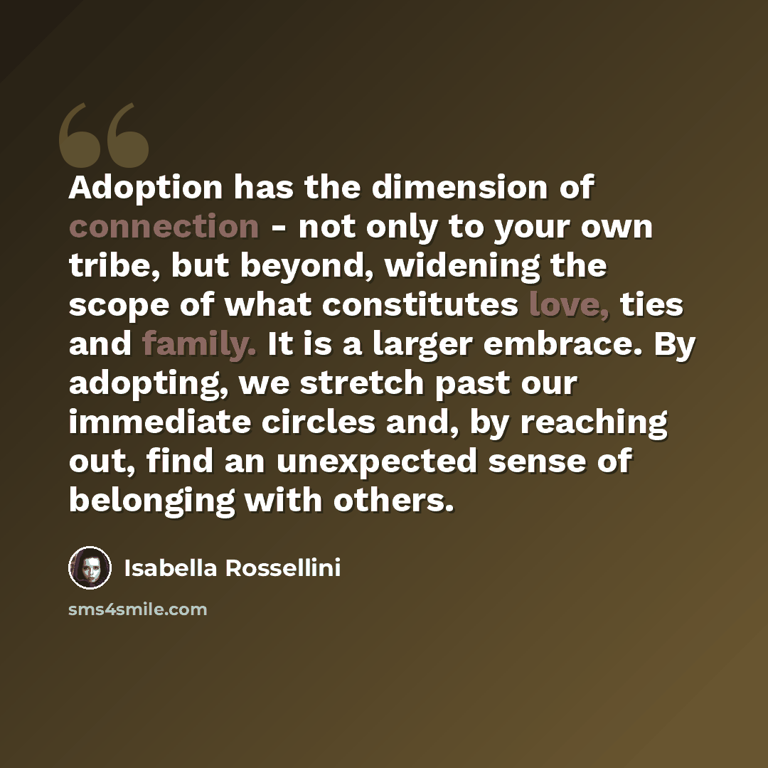“Adoption has the dimension of connection - not only to your own tribe, but beyond, widening the scope of what constitutes love, ties and family. It is a larger embrace. By adopting, we stretch past our immediate circles and, by reaching out, find an unexpected sense of belonging with others.” quote by Isabella Rossellini