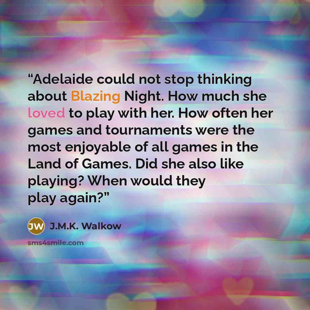 “Adelaide could not stop thinking about Blazing Night. How much she loved to play with her. How often her games and tournaments were the most enjoyable of all games in the Land of Games. Did she also like playing? When would they play again?” quote by J.M.K. Walkow