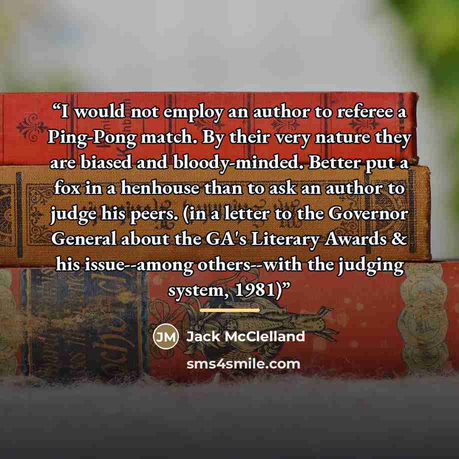 “I would not employ an author to referee a Ping-Pong match. By their very nature they are biased and bloody-minded. Better put a fox in a henhouse than to ask an author to judge his peers. (in a letter to the Governor General about the GA's Literary Awards & his issue--among others--with the…” quote by Jack McClelland