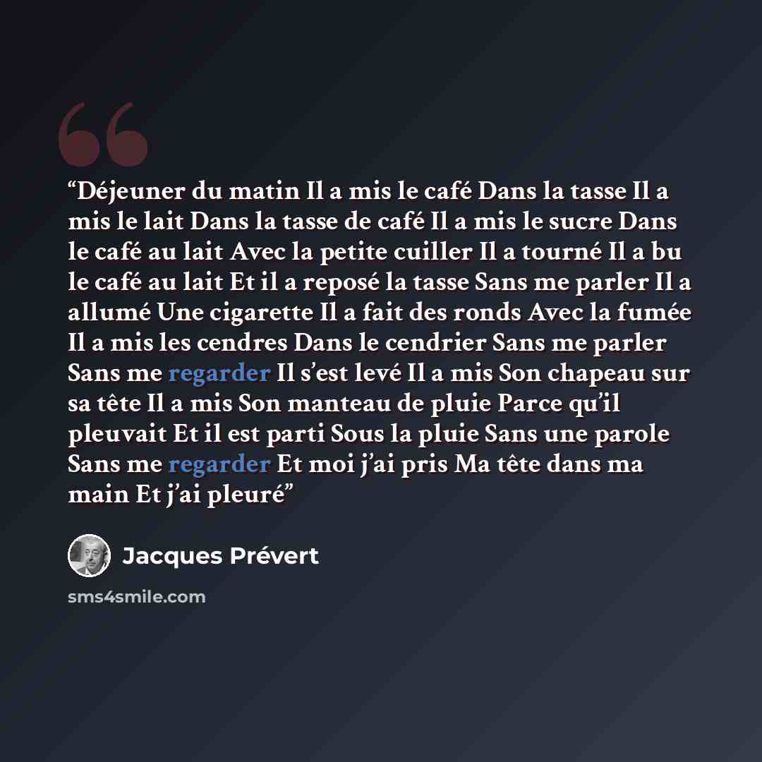“Déjeuner du matin Il a mis le café Dans la tasse Il a mis le lait Dans la tasse de café Il a mis le sucre Dans le café au lait Avec la petite cuiller Il a tourné Il a bu le café au lait Et il a reposé la tasse Sans me parler Il a allumé Une cigarette Il a fait des ronds Avec la fumée Il a mis les…” quote by Jacques Prévert