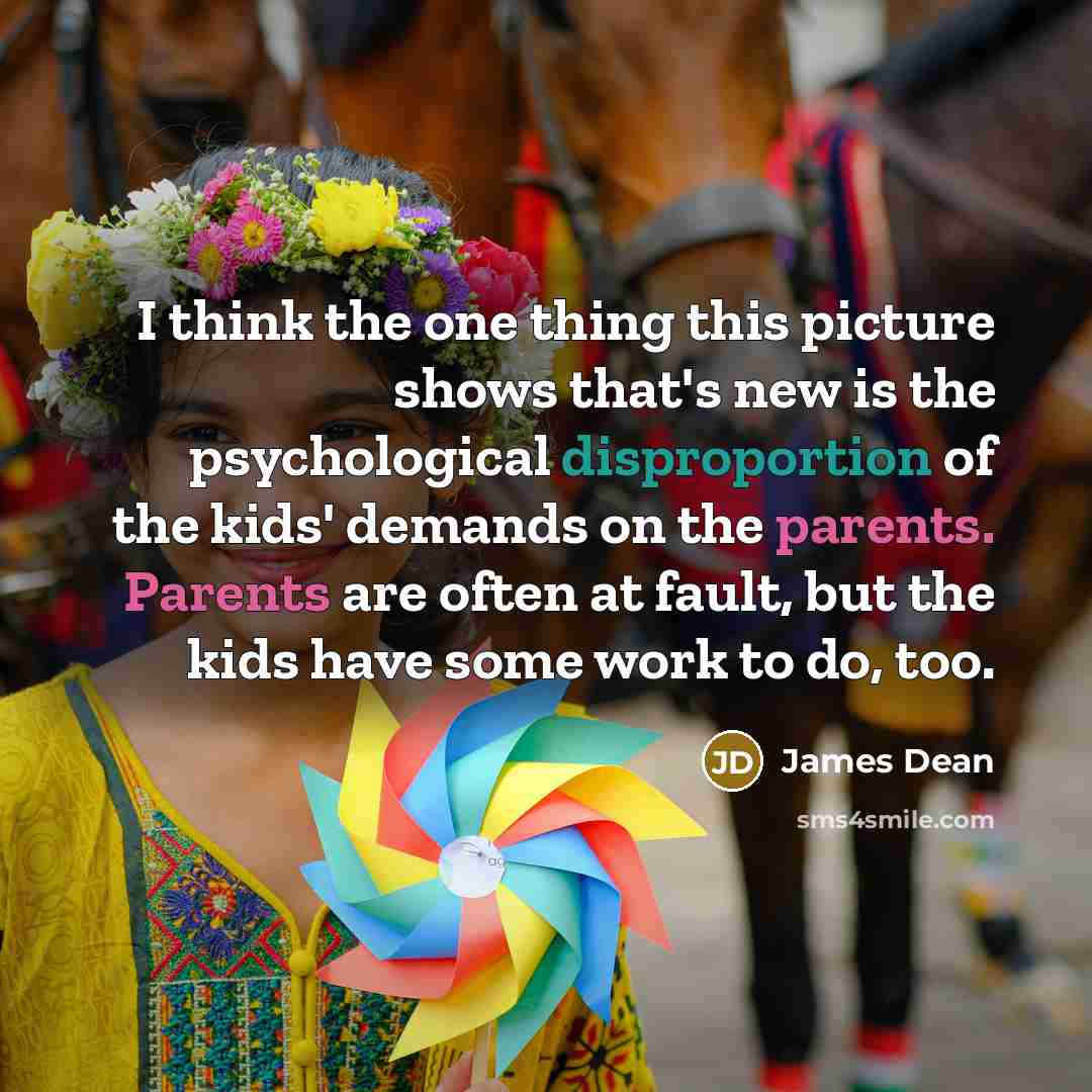 “I think the one thing this picture shows that's new is the psychological disproportion of the kids' demands on the parents. Parents are often at fault, but the kids have some work to do, too.” quote by James Dean