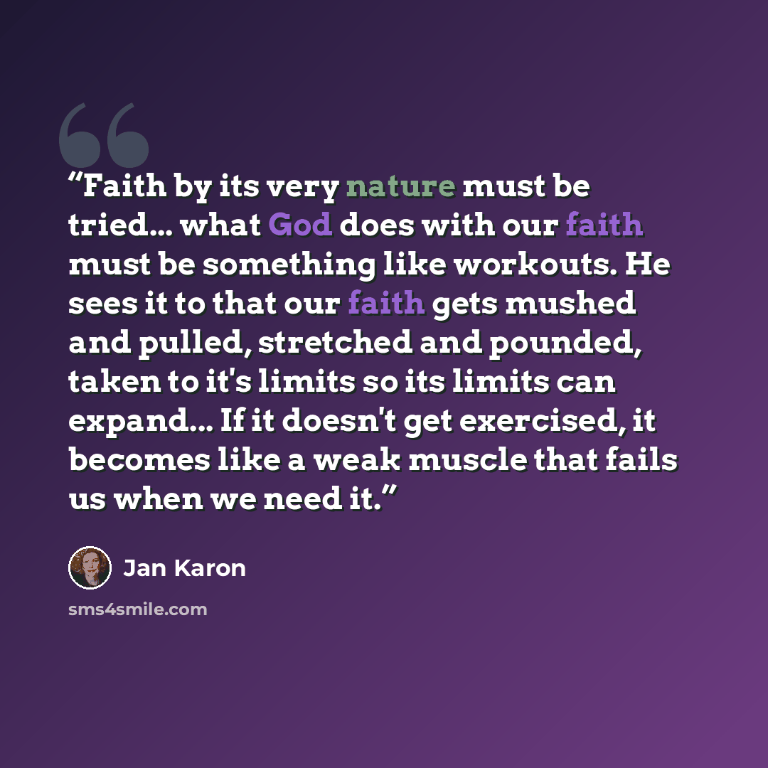 “Faith by its very nature must be tried... what God does with our faith must be something like workouts. He sees it to that our faith gets mushed and pulled, stretched and pounded, taken to it's limits so its limits can expand... If it doesn't get exercised, it becomes like a weak muscle that fails…” quote by Jan Karon