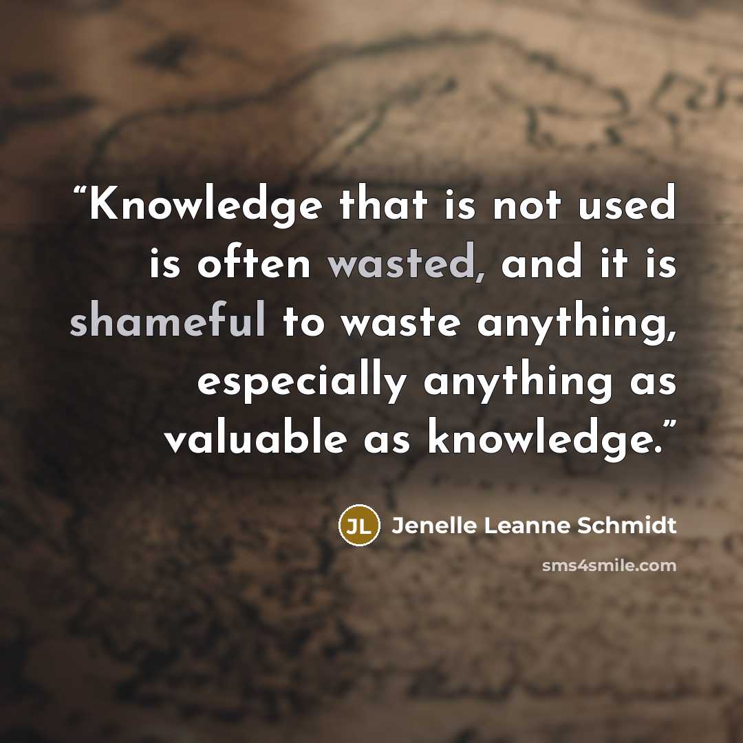 “Knowledge that is not used is often wasted, and it is shameful to waste anything, especially anything as valuable as knowledge.” quote by Jenelle Leanne Schmidt