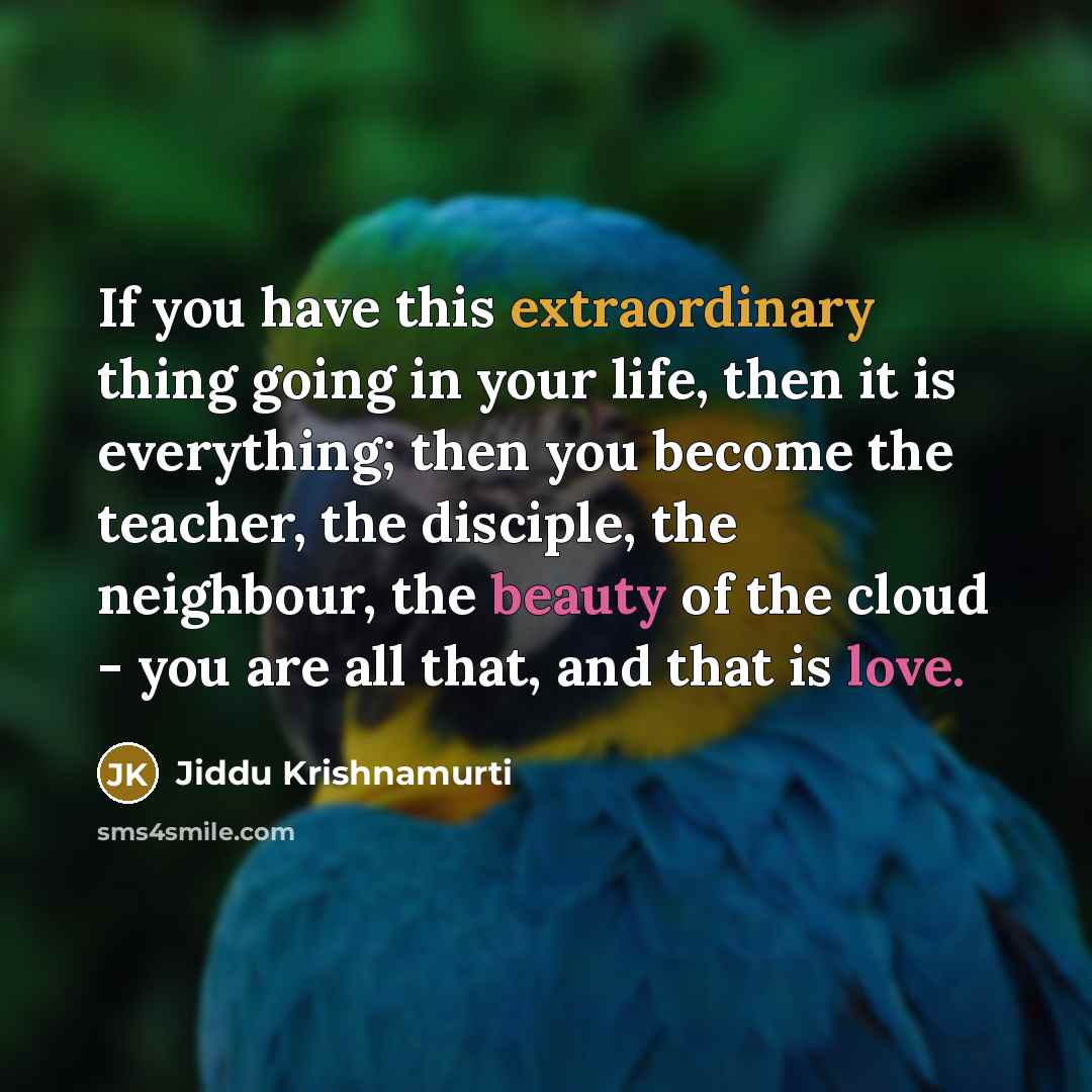 “If you have this extraordinary thing going in your life, then it is everything; then you become the teacher, the disciple, the neighbour, the beauty of the cloud - you are all that, and that is love.” quote by Jiddu Krishnamurti
