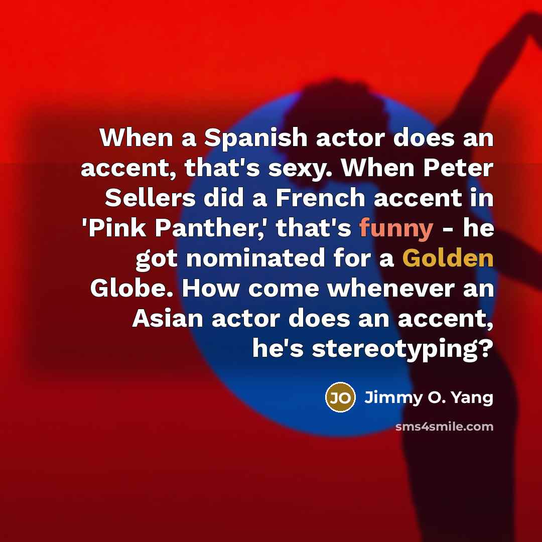 “When a Spanish actor does an accent, that's sexy. When Peter Sellers did a French accent in 'Pink Panther,' that's funny - he got nominated for a Golden Globe. How come whenever an Asian actor does an accent, he's stereotyping?” quote by Jimmy O. Yang