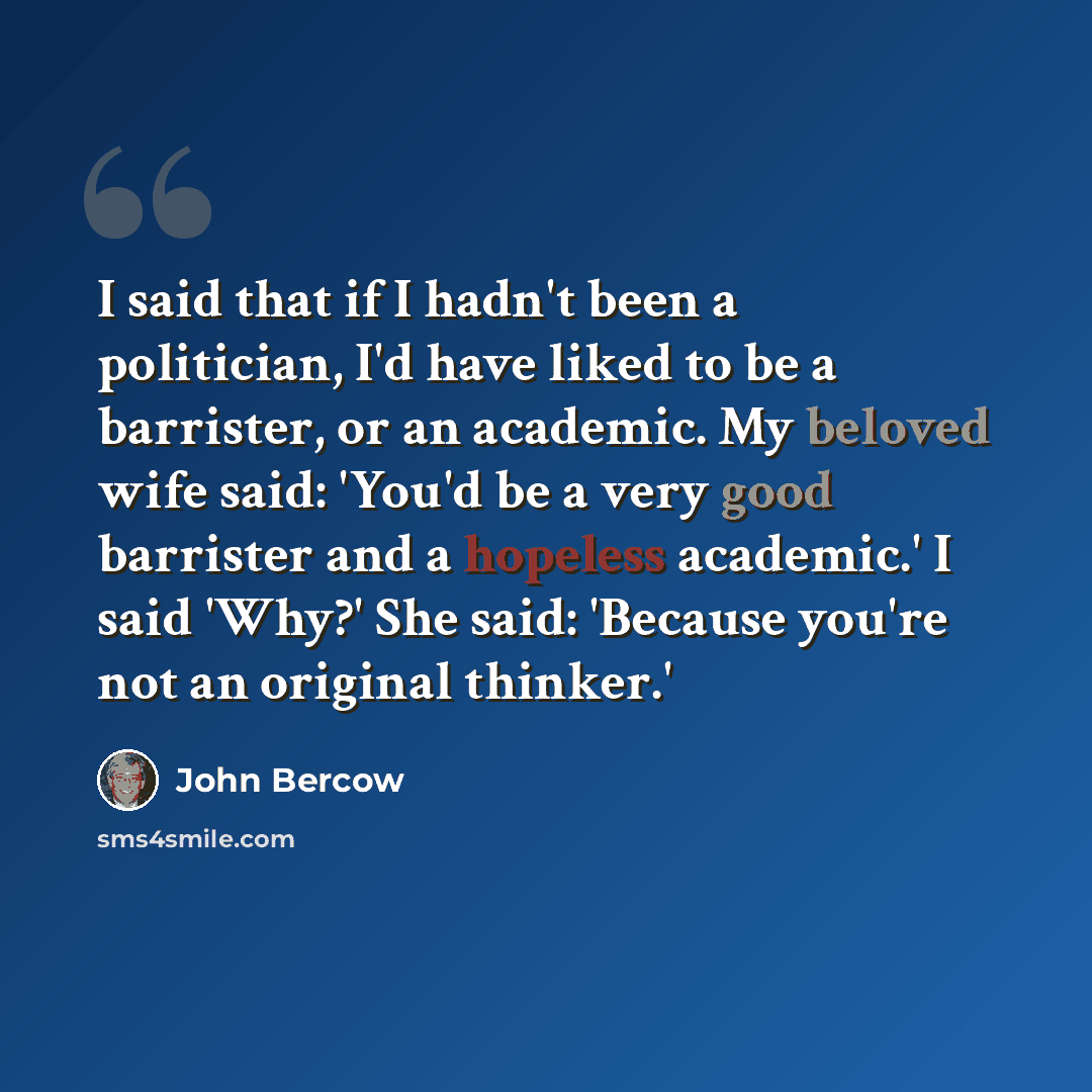 “I said that if I hadn't been a politician, I'd have liked to be a barrister, or an academic. My beloved wife said: 'You'd be a very good barrister and a hopeless academic.' I said 'Why?' She said: 'Because you're not an original thinker.'” quote by John Bercow