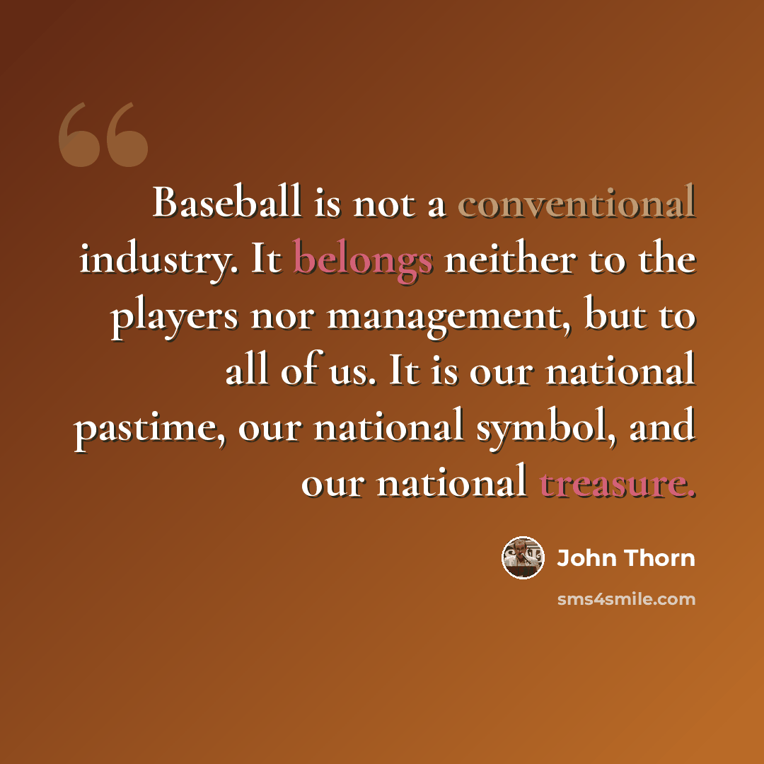 “Baseball is not a conventional industry. It belongs neither to the players nor management, but to all of us. It is our national pastime, our national symbol, and our national treasure.” quote by John Thorn