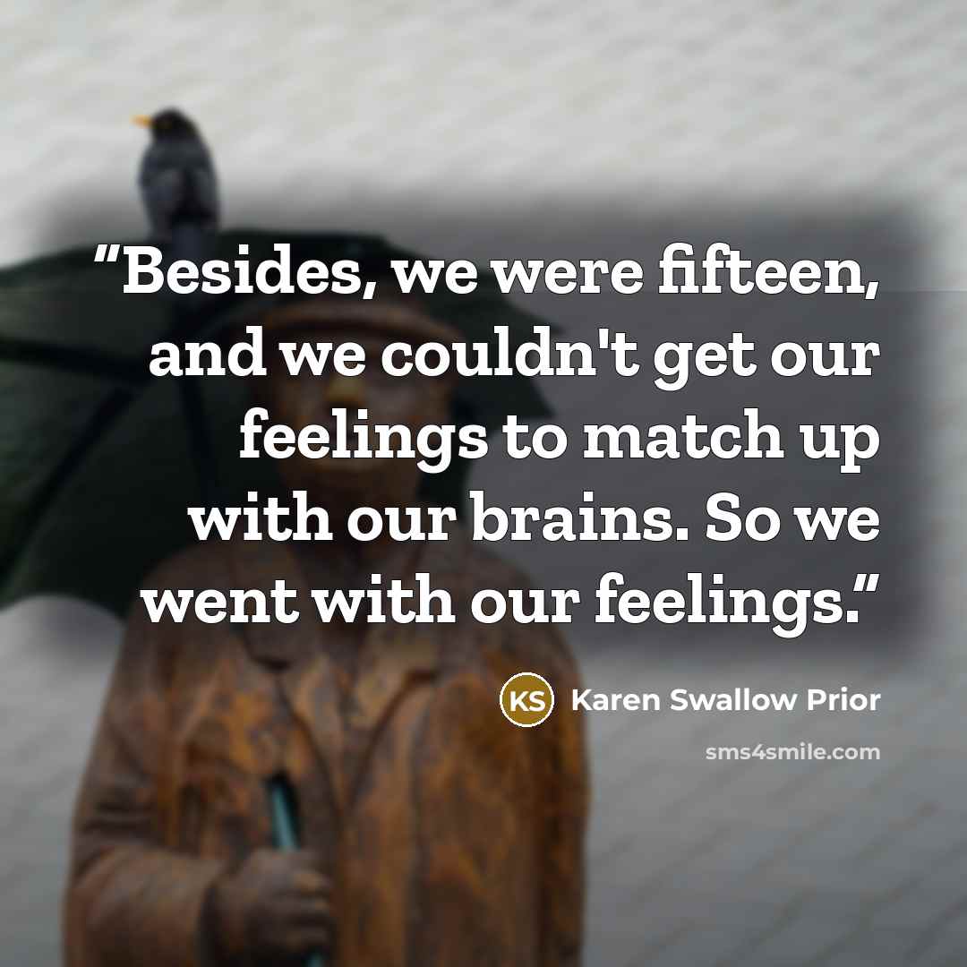 “Besides, we were fifteen, and we couldn't get our feelings to match up with our brains. So we went with our feelings.” quote by Karen Swallow Prior