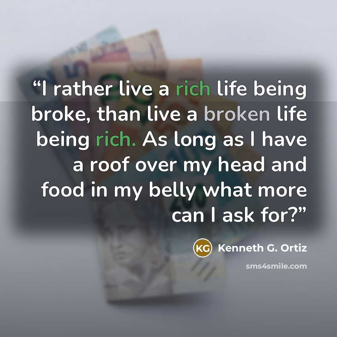 “I rather live a rich life being broke, than live a broken life being rich. As long as I have a roof over my head and food in my belly what more can I ask for?” quote by Kenneth G. Ortiz