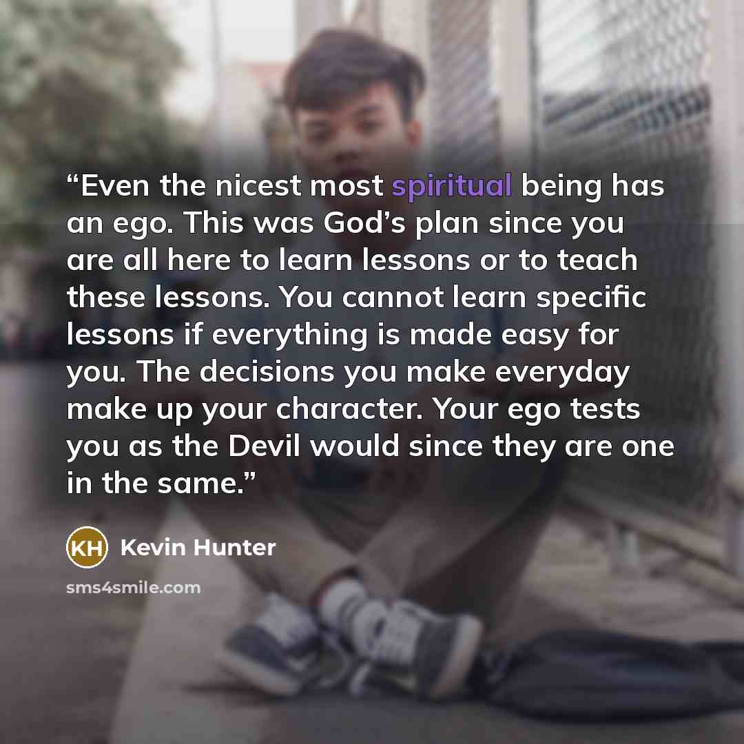 “Even the nicest most spiritual being has an ego. This was God’s plan since you are all here to learn lessons or to teach these lessons. You cannot learn specific lessons if everything is made easy for you. The decisions you make everyday make up your character. Your ego tests you as the Devil…” quote by Kevin Hunter
