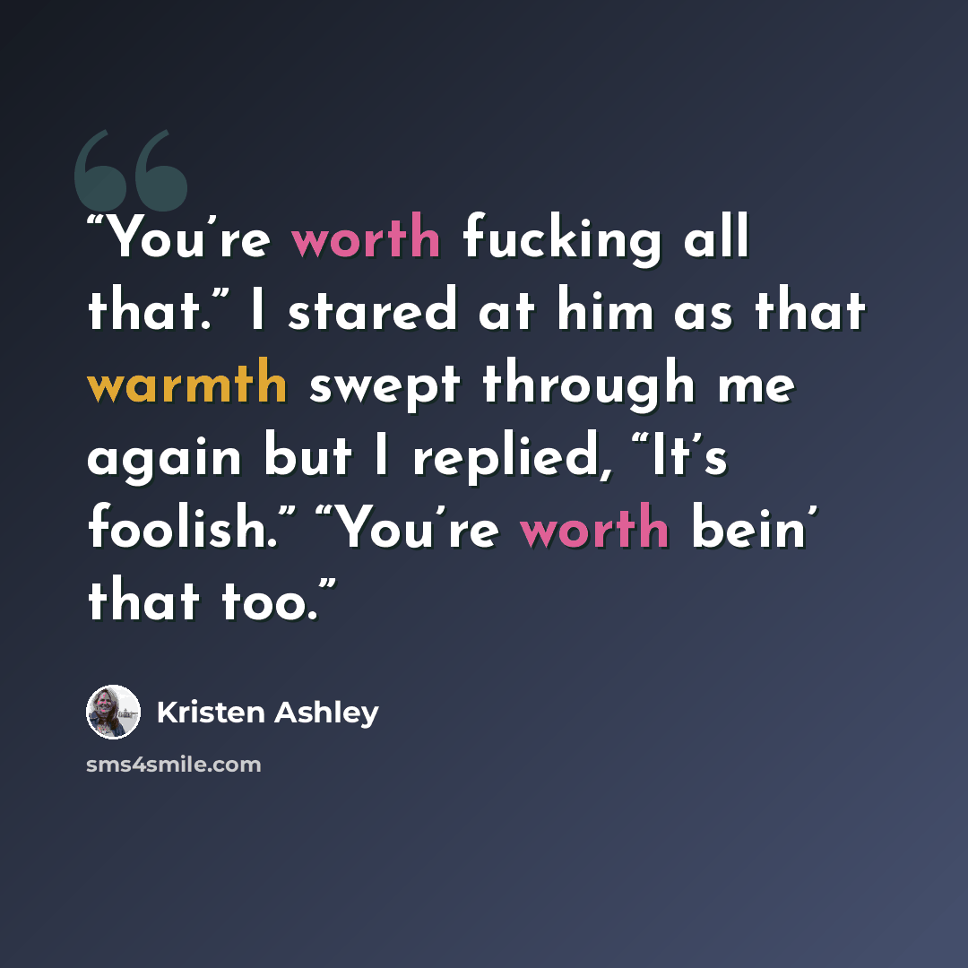 “You’re worth fucking all that.” I stared at him as that warmth swept through me again but I replied, “It’s foolish.” “You’re worth bein’ that too.” quote by Kristen Ashley