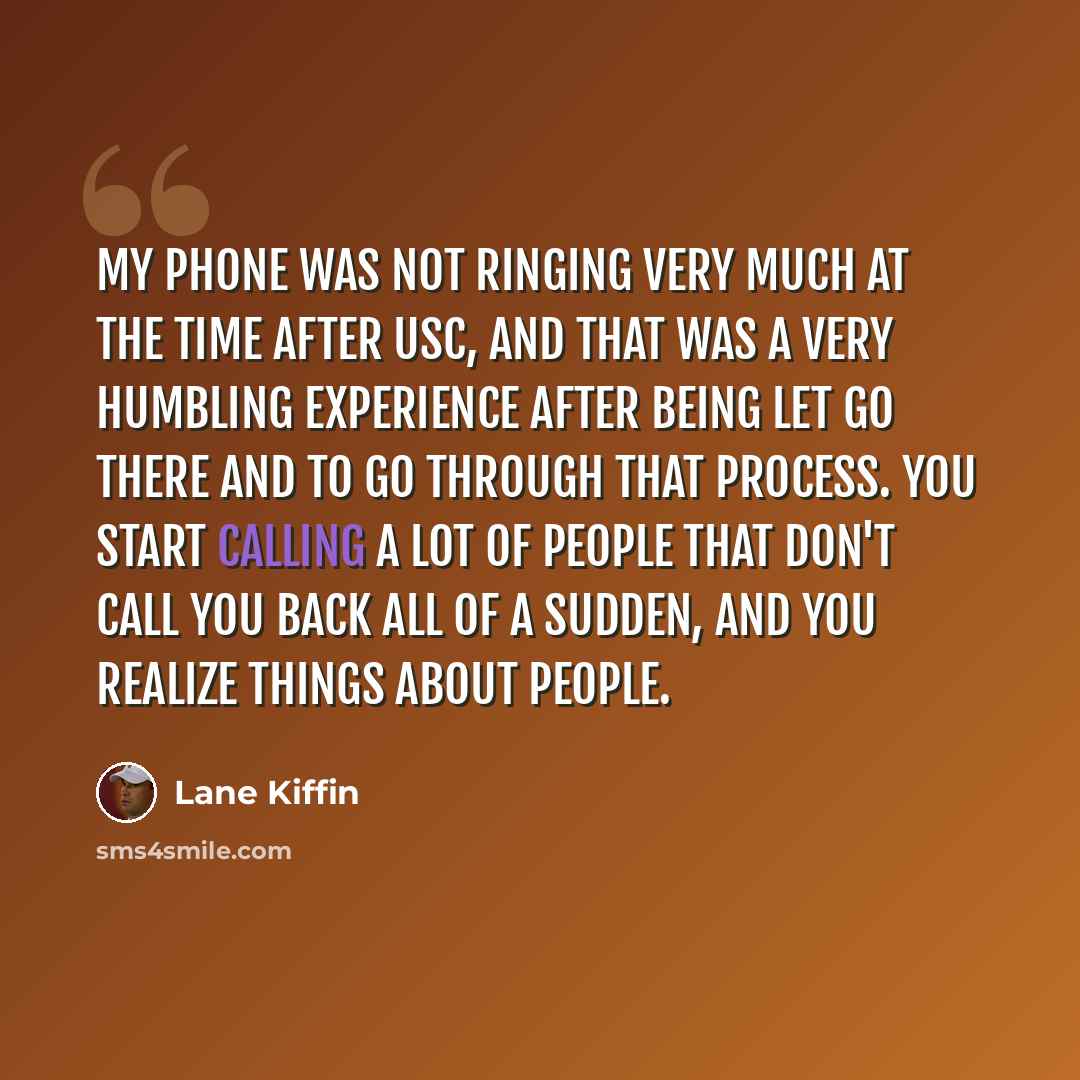 “My phone was not ringing very much at the time after USC, and that was a very humbling experience after being let go there and to go through that process. You start calling a lot of people that don't call you back all of a sudden, and you realize things about people.” quote by Lane Kiffin