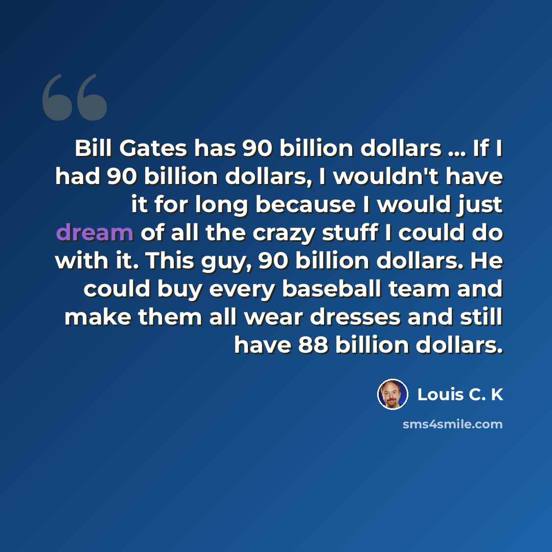 “Bill Gates has 90 billion dollars ... If I had 90 billion dollars, I wouldn't have it for long because I would just dream of all the crazy stuff I could do with it. This guy, 90 billion dollars. He could buy every baseball team and make them all wear dresses and still have 88 billion dollars.” quote by Louis C. K