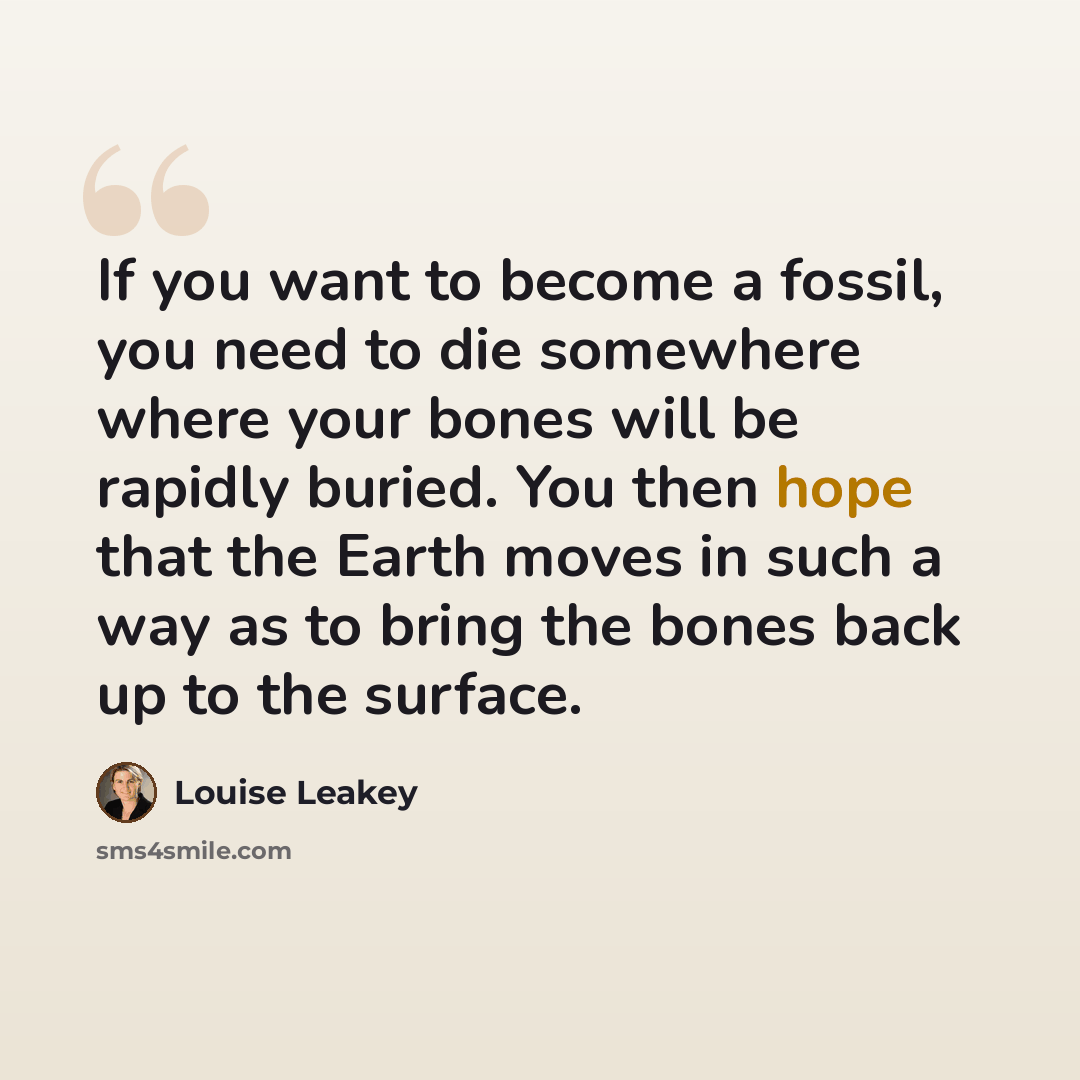 “If you want to become a fossil, you need to die somewhere where your bones will be rapidly buried. You then hope that the Earth moves in such a way as to bring the bones back up to the surface.” quote by Louise Leakey