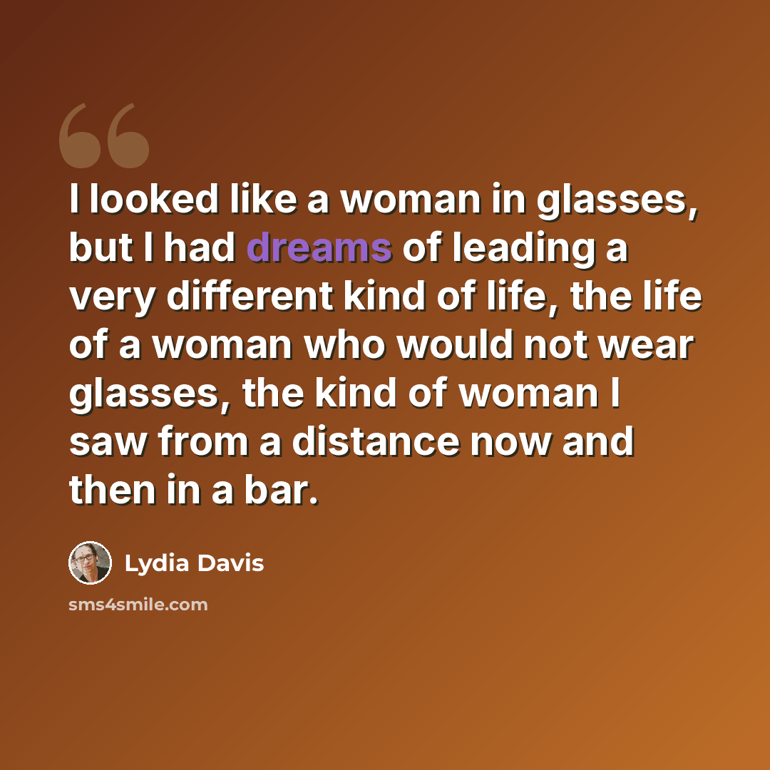 “I looked like a woman in glasses, but I had dreams of leading a very different kind of life, the life of a woman who would not wear glasses, the kind of woman I saw from a distance now and then in a bar.” quote by Lydia Davis
