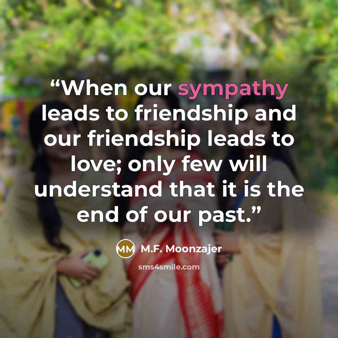 “When our sympathy leads to friendship and our friendship leads to love; only few will understand that it is the end of our past.” quote by M.F. Moonzajer