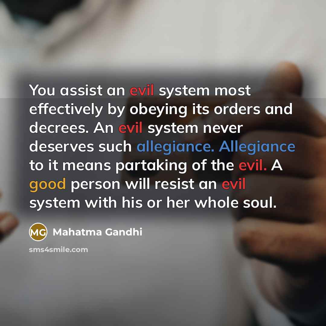 “You assist an evil system most effectively by obeying its orders and decrees. An evil system never deserves such allegiance. Allegiance to it means partaking of the evil. A good person will resist an evil system with his or her whole soul.” quote by Mahatma Gandhi