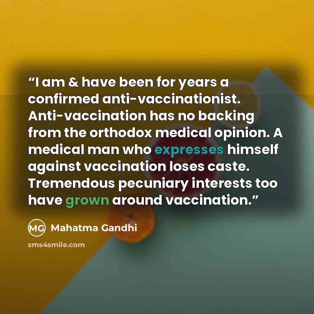 “I am & have been for years a confirmed anti-vaccinationist. Anti-vaccination has no backing from the orthodox medical opinion. A medical man who expresses himself against vaccination loses caste. Tremendous pecuniary interests too have grown around vaccination.” quote by Mahatma Gandhi