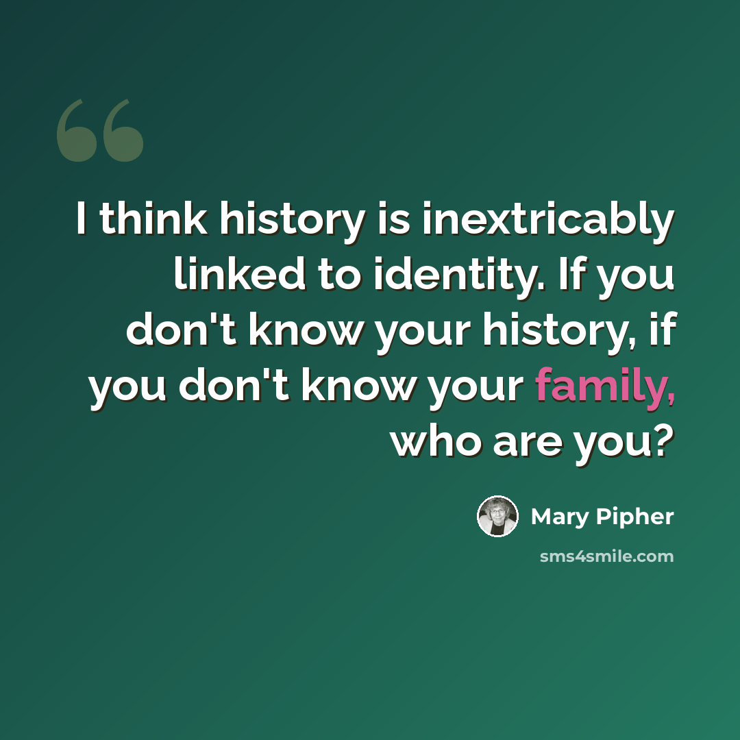 “I think history is inextricably linked to identity. If you don't know your history, if you don't know your family, who are you?” quote by Mary Pipher