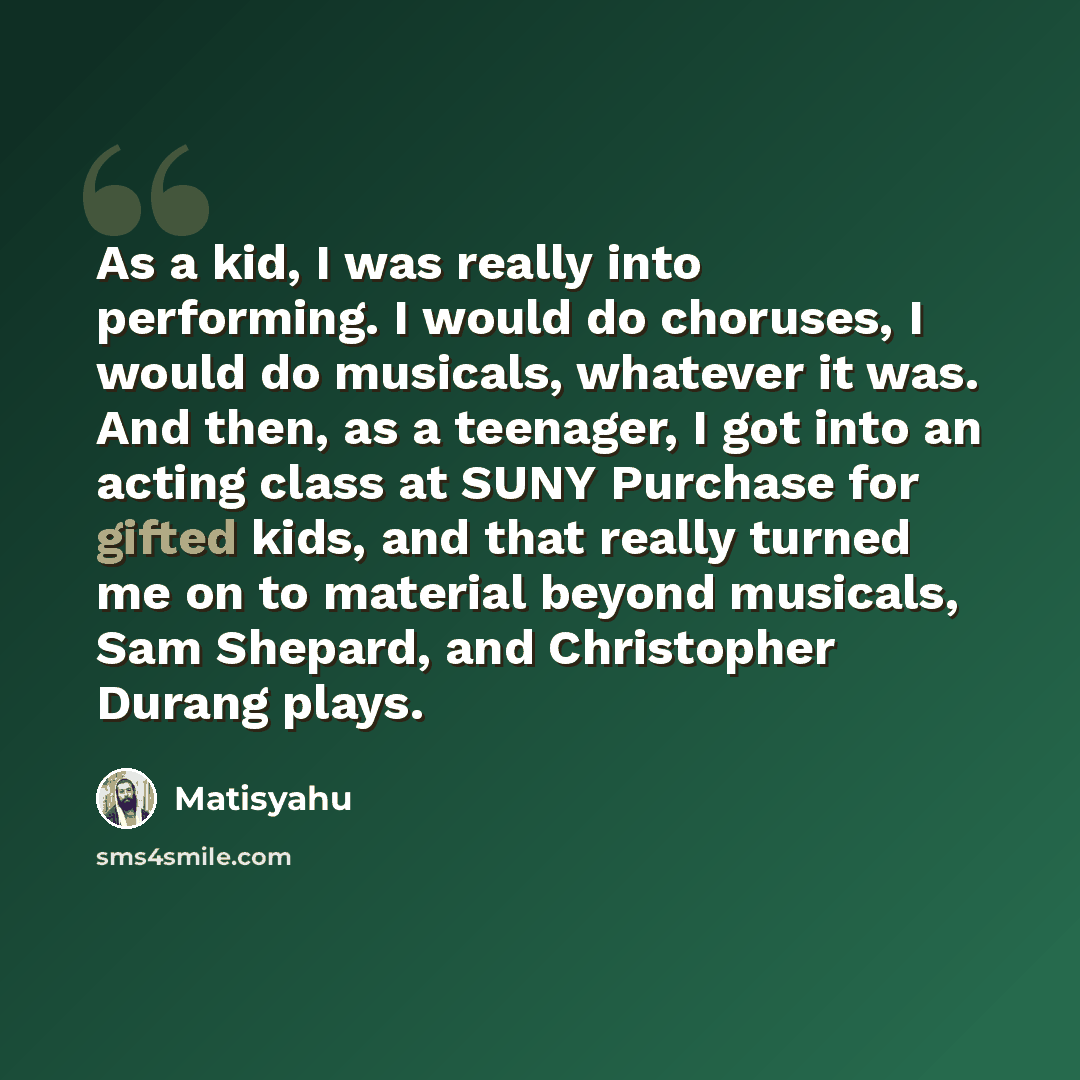 “As a kid, I was really into performing. I would do choruses, I would do musicals, whatever it was. And then, as a teenager, I got into an acting class at SUNY Purchase for gifted kids, and that really turned me on to material beyond musicals, Sam Shepard, and Christopher Durang plays.” quote by Matisyahu