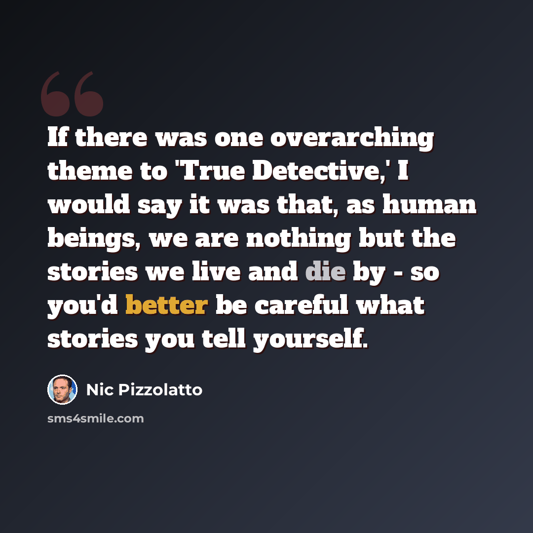 “If there was one overarching theme to 'True Detective,' I would say it was that, as human beings, we are nothing but the stories we live and die by - so you'd better be careful what stories you tell yourself.” quote by Nic Pizzolatto