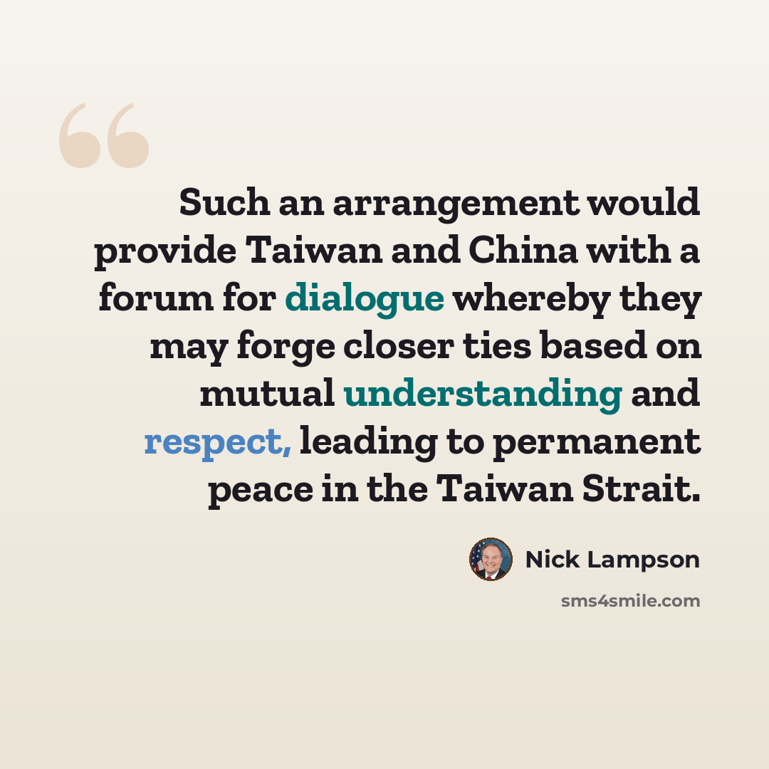 “Such an arrangement would provide Taiwan and China with a forum for dialogue whereby they may forge closer ties based on mutual understanding and respect, leading to permanent peace in the Taiwan Strait.” quote by Nick Lampson