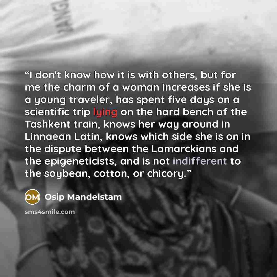 “I don't know how it is with others, but for me the charm of a woman increases if she is a young traveler, has spent five days on a scientific trip lying on the hard bench of the Tashkent train, knows her way around in Linnaean Latin, knows which side she is on in the dispute between the…” quote by Osip Mandelstam