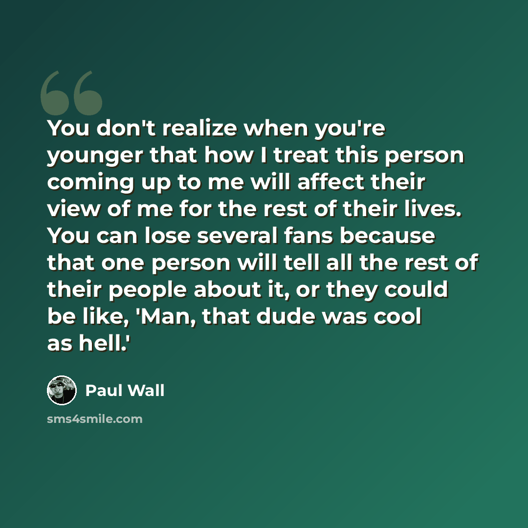 “You don't realize when you're younger that how I treat this person coming up to me will affect their view of me for the rest of their lives. You can lose several fans because that one person will tell all the rest of their people about it, or they could be like, 'Man, that dude was cool as hell.'” quote by Paul Wall